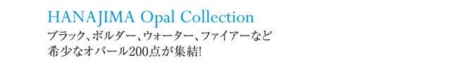 HANAJIMA Opal Collection　ブラック、ボルダー、ウォーター、ファイアーなど希少なオパール200点が終結！